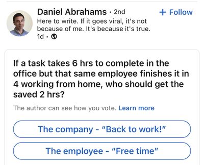 If a task takes six hours to complete in the office, but that same employee finishes out in four working from home, who should get the saved two hours? The company ('back to work!') or the employee ('free time')?