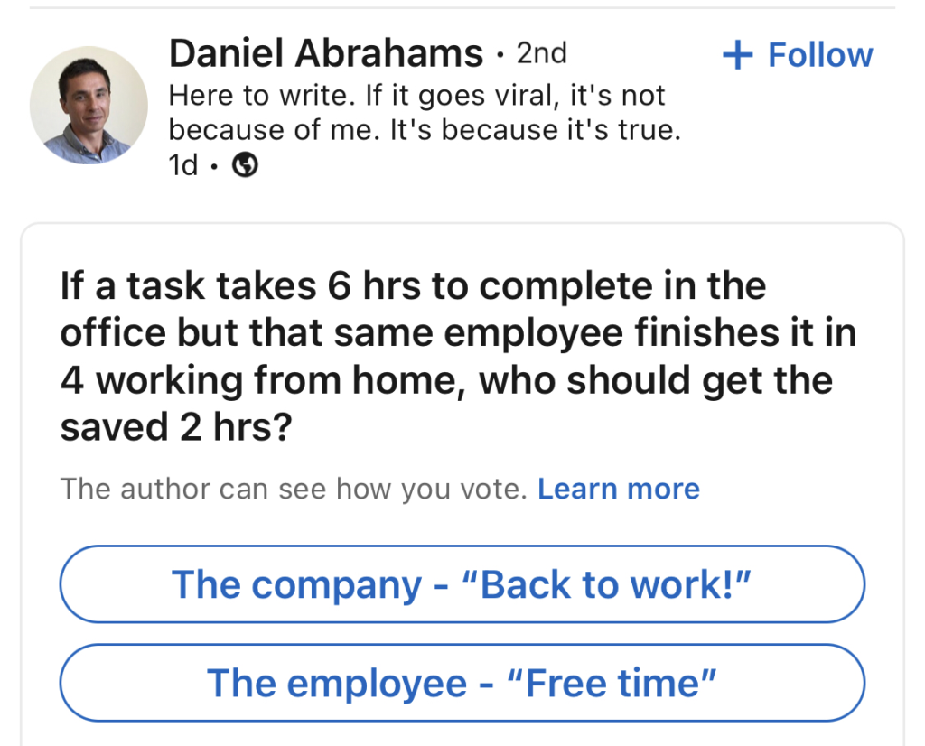 If a task takes six hours to complete in the office, but that same employee finishes out in four working from home, who should get the saved two hours? The company ('back to work!') or the employee ('free time')?